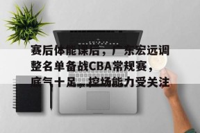 Kaiyun开云APP下载-关于赛后体能课后，广东宏远调整名单备战CBA常规赛，底气十足，控场能力受关注的信息